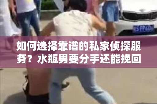如何选择靠谱的私家侦探服务？水瓶男要分手还能挽回吗？