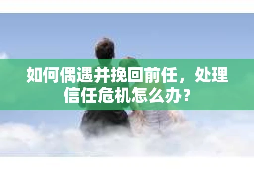 如何偶遇并挽回前任，处理信任危机怎么办？