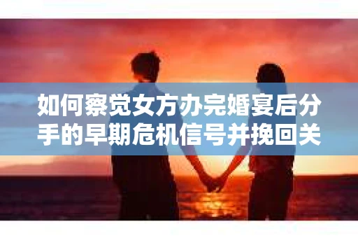 如何察觉女方办完婚宴后分手的早期危机信号并挽回关系？