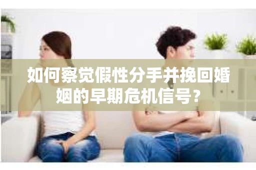 如何察觉假性分手并挽回婚姻的早期危机信号？