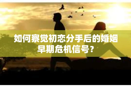 如何察觉初恋分手后的婚姻早期危机信号？