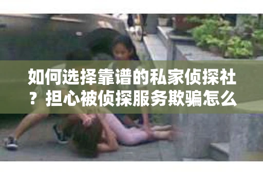 如何选择靠谱的私家侦探社？担心被侦探服务欺骗怎么办？