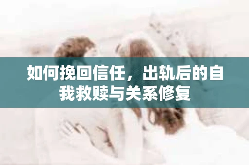 如何挽回信任，出轨后的自我救赎与关系修复