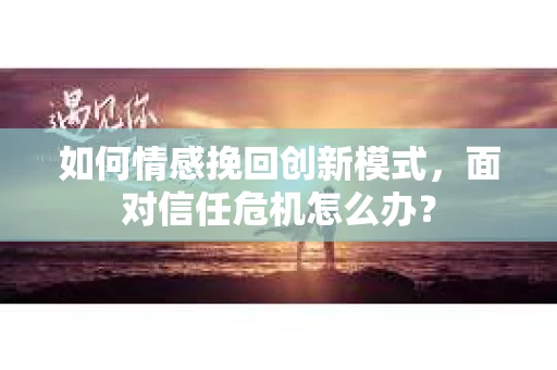 如何情感挽回创新模式,面对信任危机怎么办? 如何情感挽回创新模式,面对信任危机怎么办?