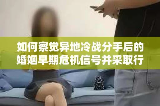如何察觉异地冷战分手后的婚姻早期危机信号并采取行动？