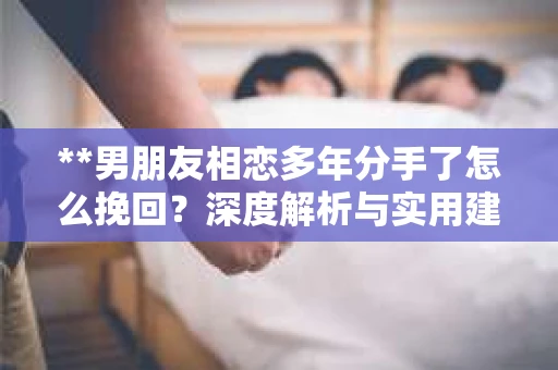 **男朋友相恋多年分手了怎么挽回？深度解析与实用建议**