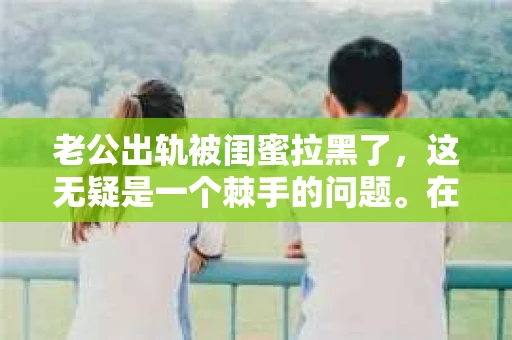 老公出轨被闺蜜拉黑了，这无疑是一个棘手的问题。在这个问题上，我想要和大家分享一下我的看法和经历，希望能给大家带来一些启示。