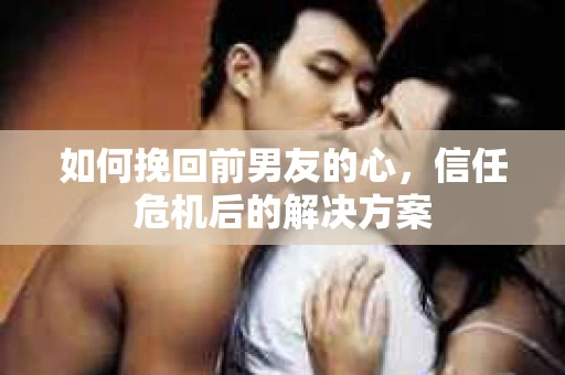 如何挽回前男友的心，信任危机后的解决方案