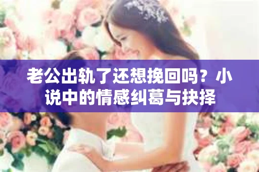 老公出轨了还想挽回吗？小说中的情感纠葛与抉择