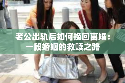 老公出轨后如何挽回离婚：一段婚姻的救赎之路