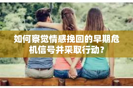 如何察觉情感挽回的早期危机信号并采取行动？