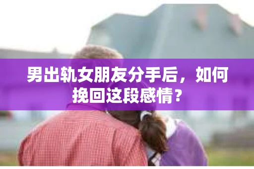 男出轨女朋友分手后，如何挽回这段感情？