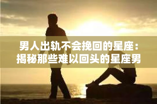 男人出轨不会挽回的星座：揭秘那些难以回头的星座男