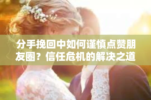 分手挽回中如何谨慎点赞朋友圈？信任危机的解决之道