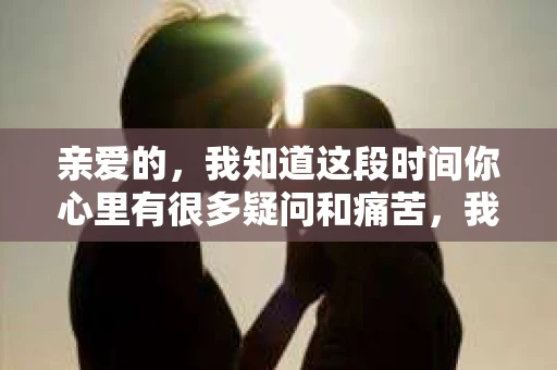亲爱的，我知道这段时间你心里有很多疑问和痛苦，我也一样。我们在一起的时光，有欢笑也有泪水，那些美好的回忆，我永远都不会忘记。今天，我想通过这条短信，向你表达我的一些想法。
