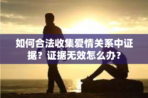 如何合法收集爱情关系中证据？证据无效怎么办？