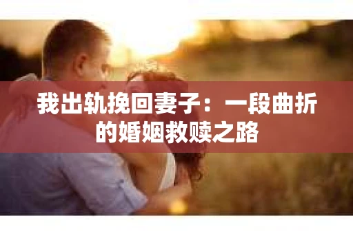 我出轨挽回妻子：一段曲折的婚姻救赎之路