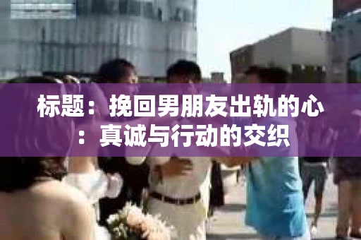 标题：挽回男朋友出轨的心：真诚与行动的交织