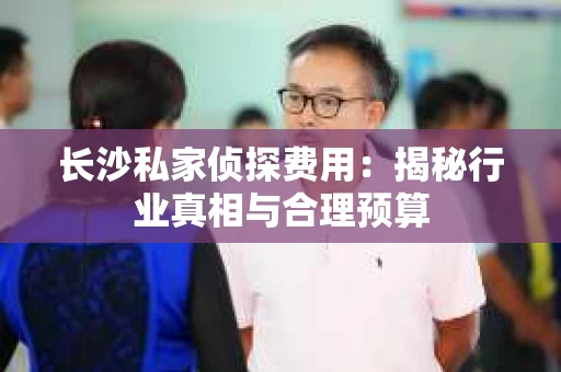 长沙私家侦探费用：揭秘行业真相与合理预算