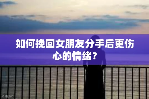 如何挽回女朋友分手后更伤心的情绪？
