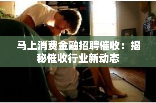 马上消费金融招聘催收：揭秘催收行业新动态