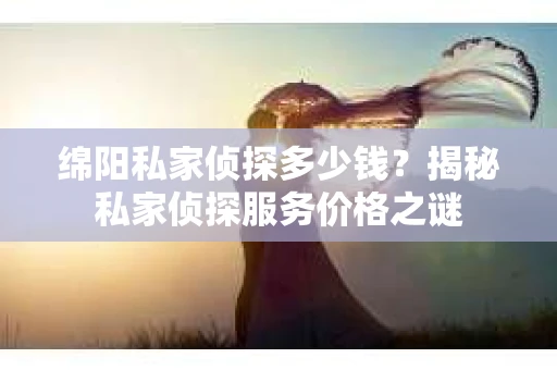 绵阳私家侦探多少钱？揭秘私家侦探服务价格之谜