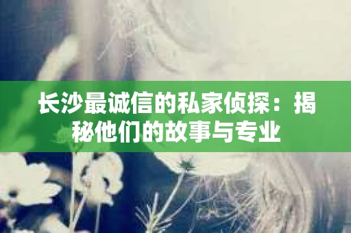 长沙最诚信的私家侦探：揭秘他们的故事与专业