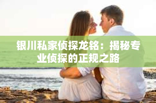 银川私家侦探龙铭：揭秘专业侦探的正规之路