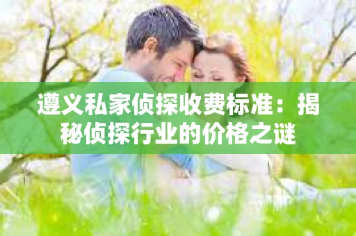 遵义私家侦探收费标准：揭秘侦探行业的价格之谜