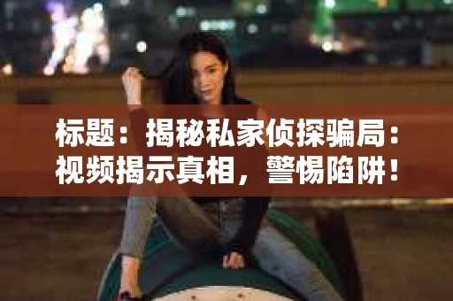 标题：揭秘私家侦探骗局：视频揭示真相，警惕陷阱！