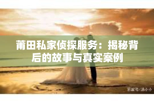 莆田私家侦探服务：揭秘背后的故事与真实案例