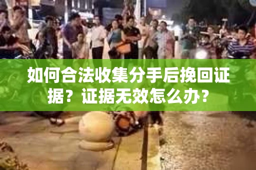 如何合法收集分手后挽回证据？证据无效怎么办？