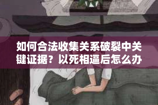 如何合法收集关系破裂中关键证据？以死相逼后怎么办？