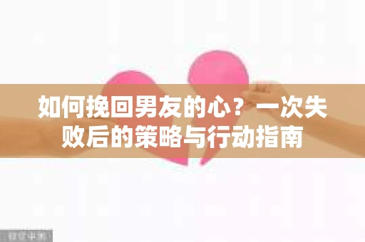 如何挽回男友的心？一次失败后的策略与行动指南