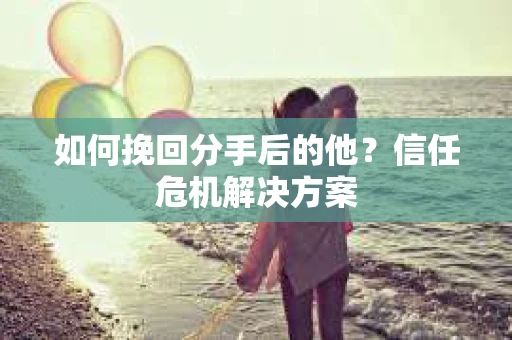 如何挽回分手后的他？信任危机解决方案