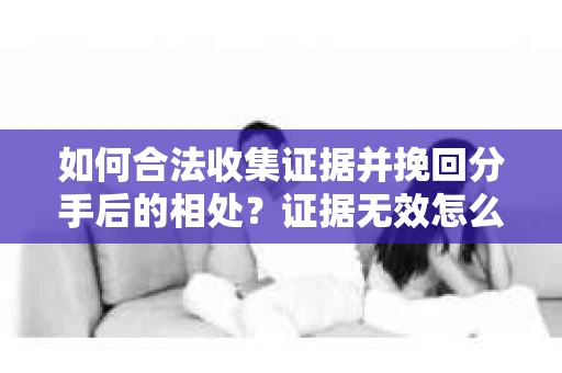 如何合法收集证据并挽回分手后的相处？证据无效怎么办？