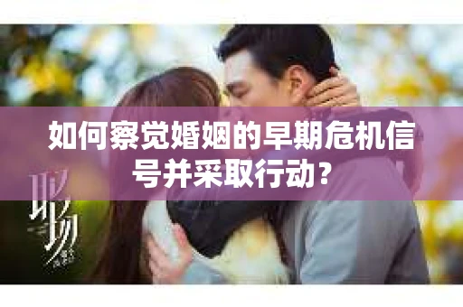 如何察觉婚姻的早期危机信号并采取行动？