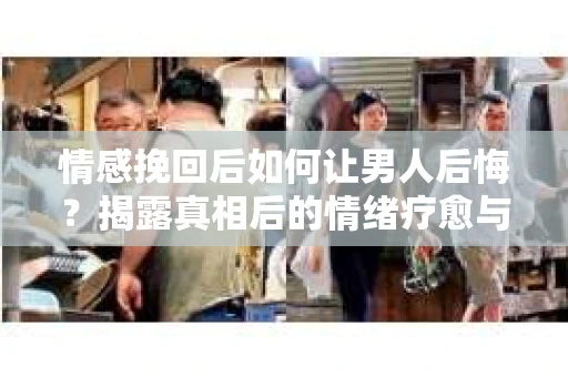 情感挽回后如何让男人后悔？揭露真相后的情绪疗愈与人生决策