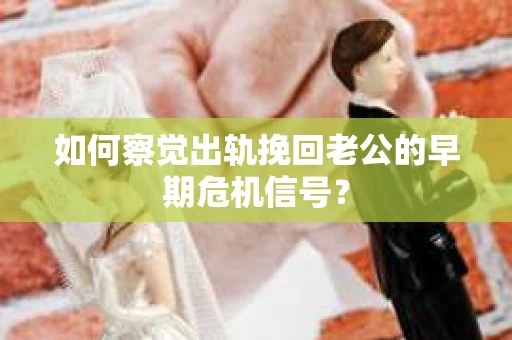 如何察觉出轨挽回老公的早期危机信号？