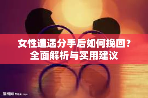 女性遭遇分手后如何挽回?全面解析与实用建议 女性遭遇分手后如何挽回?全面解析与实用建议