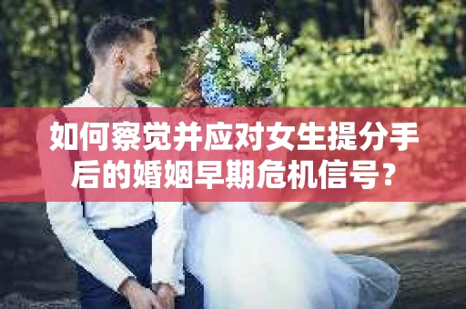 如何察觉并应对女生提分手后的婚姻早期危机信号？