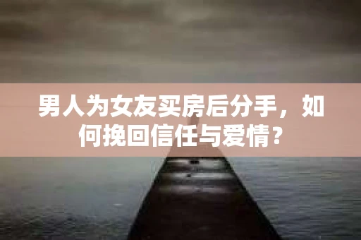 男人为女友买房后分手，如何挽回信任与爱情？