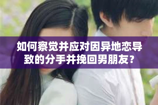 如何察觉并应对因异地恋导致的分手并挽回男朋友？