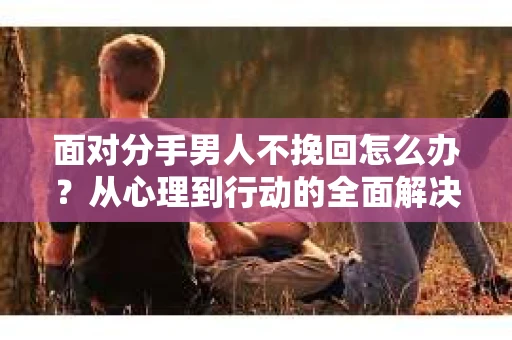 面对分手男人不挽回怎么办？从心理到行动的全面解决方案