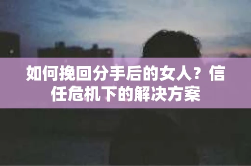 如何挽回分手后的女人？信任危机下的解决方案