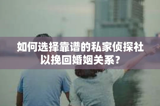 如何选择靠谱的私家侦探社以挽回婚姻关系？