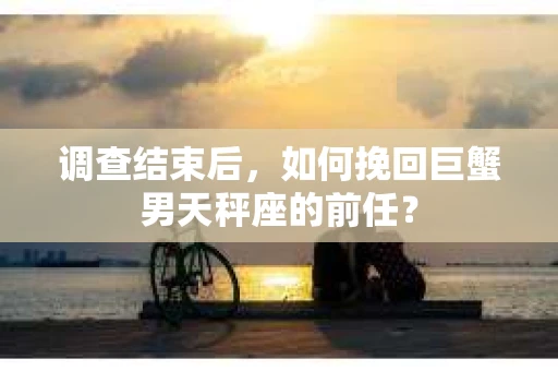调查结束后，如何挽回巨蟹男天秤座的前任？