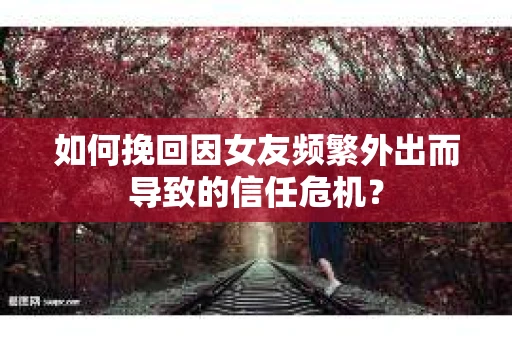 如何挽回因女友频繁外出而导致的信任危机？