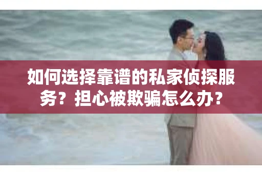 如何选择靠谱的私家侦探服务？担心被欺骗怎么办？