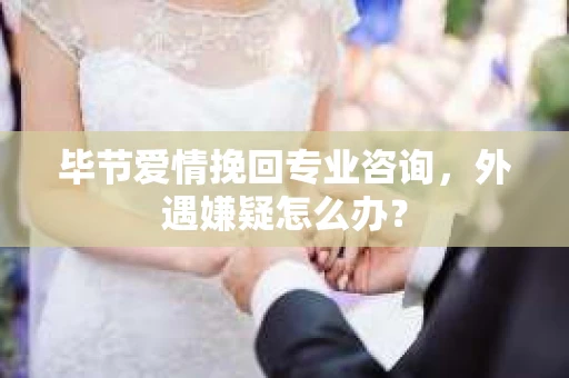 毕节爱情挽回专业咨询，外遇嫌疑怎么办？